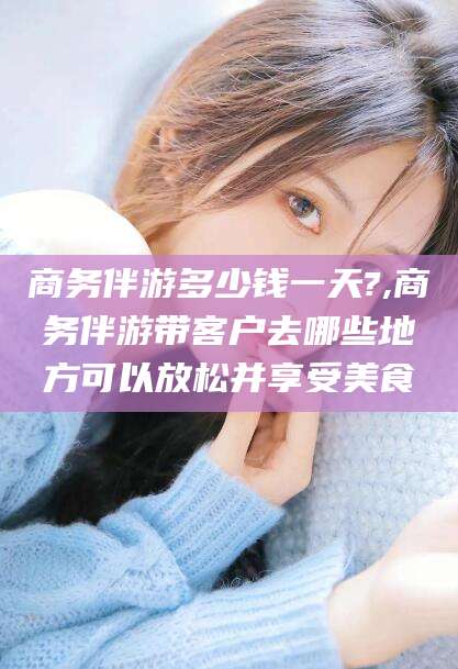 临海商务伴游多少钱一天?,商务伴游带客户去哪些地方可以放松并享受美食