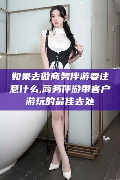 临海如果去做商务伴游要注意什么,商务伴游带客户游玩的最佳去处