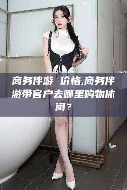 临海商务伴游 价格,商务伴游带客户去哪里购物休闲？