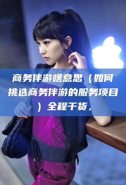 临海商务伴游啥意思（如何挑选商务伴游的服务项目）全程干货，