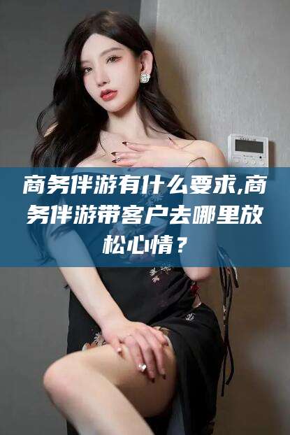 临海商务伴游有什么要求,商务伴游带客户去哪里放松心情？