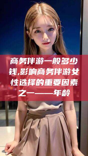 临海商务伴游一般多少钱,影响商务伴游女性选择的重要因素之一——年龄