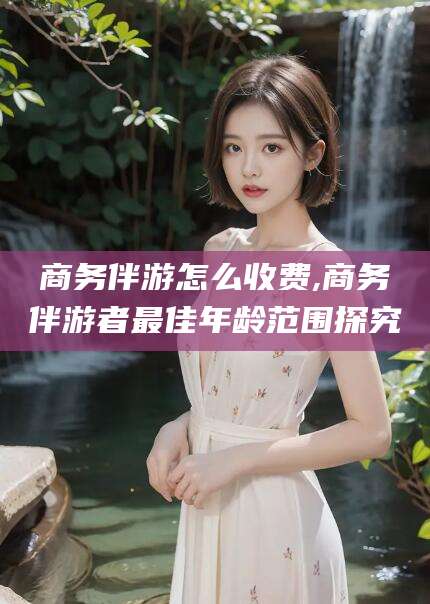 临海商务伴游怎么收费,商务伴游者最佳年龄范围探究