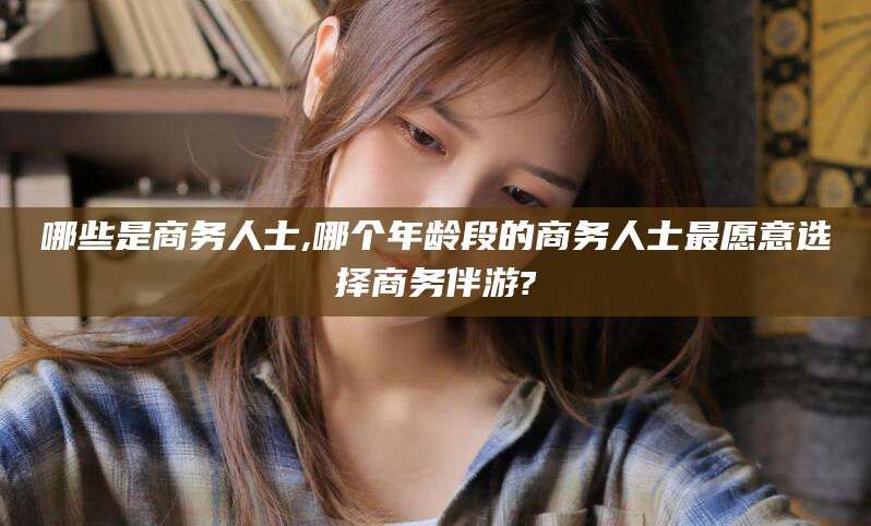 临海哪些是商务人士,哪个年龄段的商务人士最愿意选择商务伴游?
