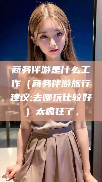 临海商务伴游是什么工作（商务伴游旅行建议:去哪玩比较好）太疯狂了，