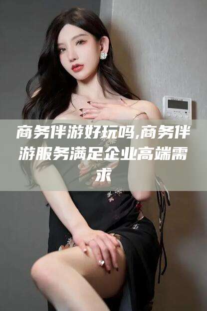 临海商务伴游好玩吗,商务伴游服务满足企业高端需求