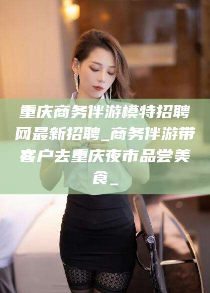临海重庆商务伴游模特招聘网最新招聘_商务伴游带客户去重庆夜市品尝美食_