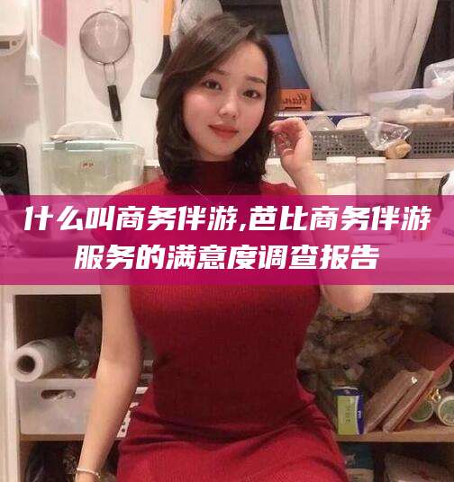 临海什么叫商务伴游,芭比商务伴游服务的满意度调查报告