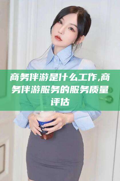 临海商务伴游是什么工作,商务伴游服务的服务质量评估