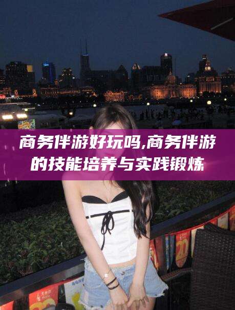 临海商务伴游好玩吗,商务伴游的技能培养与实践锻炼
