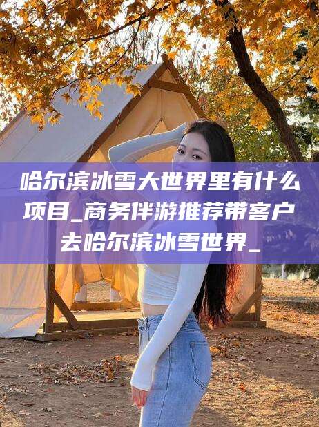 临海哈尔滨冰雪大世界里有什么项目_商务伴游推荐带客户去哈尔滨冰雪世界_