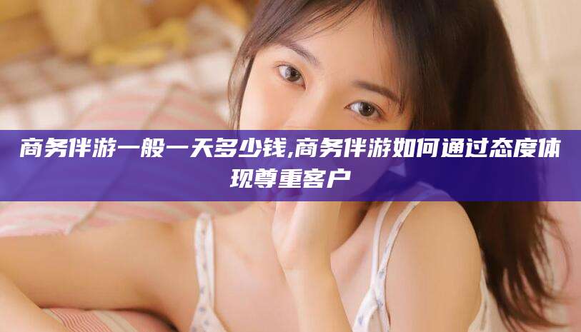 临海商务伴游一般一天多少钱,商务伴游如何通过态度体现尊重客户