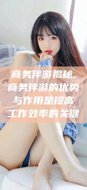 临海商务伴游揭秘,商务伴游的优势与作用是提高工作效率的关键
