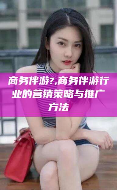 临海商务伴游?,商务伴游行业的营销策略与推广方法