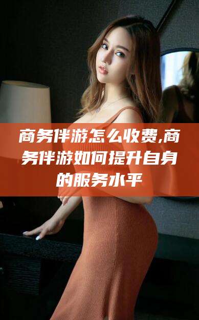 临海商务伴游怎么收费,商务伴游如何提升自身的服务水平