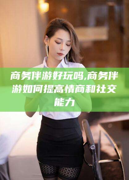 临海商务伴游好玩吗,商务伴游如何提高情商和社交能力