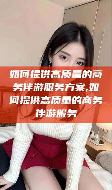临海如何提供高质量的商务伴游服务方案,如何提供高质量的商务伴游服务