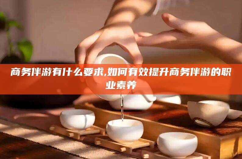 临海商务伴游有什么要求,如何有效提升商务伴游的职业素养